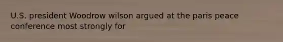 U.S. president Woodrow wilson argued at the paris peace conference most strongly for