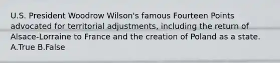 U.S. President Woodrow Wilson's famous Fourteen Points advocated for territorial adjustments, including the return of Alsace-Lorraine to France and the creation of Poland as a state. A.True B.False