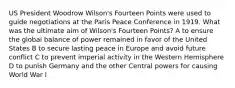 US President Woodrow Wilson's Fourteen Points were used to guide negotiations at the Paris Peace Conference in 1919. What was the ultimate aim of Wilson's Fourteen Points? A to ensure the global balance of power remained in favor of the United States B to secure lasting peace in Europe and avoid future conflict C to prevent imperial activity in the Western Hemisphere D to punish Germany and the other Central powers for causing World War I