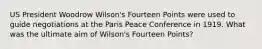 US President Woodrow Wilson's Fourteen Points were used to guide negotiations at the Paris Peace Conference in 1919. What was the ultimate aim of Wilson's Fourteen Points?