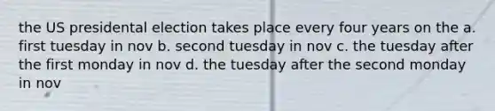 the US presidental election takes place every four years on the a. first tuesday in nov b. second tuesday in nov c. the tuesday after the first monday in nov d. the tuesday after the second monday in nov