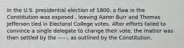 In the U.S. presidential election of 1800, a flaw in the Constitution was exposed , leaving Aaron Burr and Thomas Jefferson tied in Electoral College votes. After efforts failed to convince a single delegate to change their vote, the matter was then settled by the -----, as outlined by the Constitution.