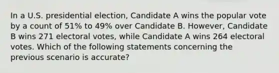 In a U.S. presidential election, Candidate A wins the popular vote by a count of 51% to 49% over Candidate B. However, Candidate B wins 271 electoral votes, while Candidate A wins 264 electoral votes. Which of the following statements concerning the previous scenario is accurate?