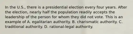 In the U.S., there is a presidential election every four years. After the election, nearly half the population readily accepts the leadership of the person for whom they did not vote. This is an example of A. egalitarian authority. B. charismatic authority. C. traditional authority. D. rational-legal authority.