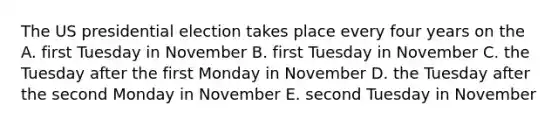 The US presidential election takes place every four years on the A. first Tuesday in November B. first Tuesday in November C. the Tuesday after the first Monday in November D. the Tuesday after the second Monday in November E. second Tuesday in November