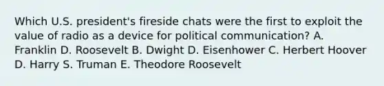 Which U.S. president's fireside chats were the first to exploit the value of radio as a device for political communication? A. Franklin D. Roosevelt B. Dwight D. Eisenhower C. Herbert Hoover D. Harry S. Truman E. Theodore Roosevelt