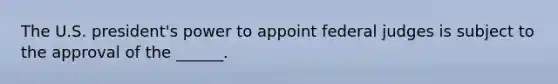 The U.S. president's power to appoint federal judges is subject to the approval of the ______.