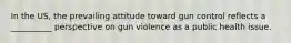 In the US, the prevailing attitude toward gun control reflects a __________ perspective on gun violence as a public health issue.