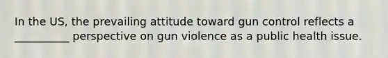 In the US, the prevailing attitude toward gun control reflects a __________ perspective on gun violence as a public health issue.