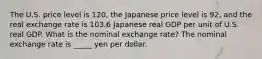 The U.S. price level is 120​, the Japanese price level is 92​, and the real exchange rate is 103.6 Japanese real GDP per unit of U.S. real GDP. What is the nominal exchange​ rate? The nominal exchange rate is _____ yen per dollar.