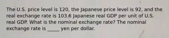 The U.S. price level is 120​, the Japanese price level is 92​, and the real exchange rate is 103.6 Japanese real GDP per unit of U.S. real GDP. What is the nominal exchange​ rate? The nominal exchange rate is _____ yen per dollar.