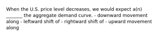 When the U.S. price level decreases, we would expect a(n) _______ the aggregate demand curve. - downward movement along - leftward shift of - rightward shift of - upward movement along