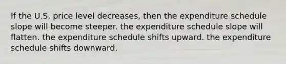 If the U.S. price level decreases, then the expenditure schedule slope will become steeper. the expenditure schedule slope will flatten. the expenditure schedule shifts upward. the expenditure schedule shifts downward.