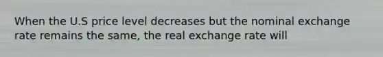 When the U.S price level decreases but the nominal exchange rate remains the same, the real exchange rate will