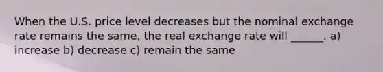 When the U.S. price level decreases but the nominal exchange rate remains the​ same, the real exchange rate will ______. a) increase b) decrease c) remain the same