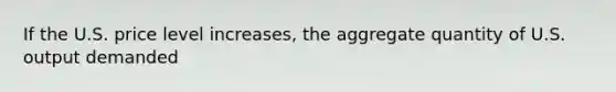 If the U.S. price level increases, the aggregate quantity of U.S. output demanded