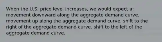 When the U.S. price level increases, we would expect a: movement downward along the aggregate demand curve. movement up along the aggregate demand curve. shift to the right of the aggregate demand curve. shift to the left of the aggregate demand curve.