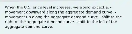 When the U.S. price level increases, we would expect a: -movement downward along the aggregate demand curve. -movement up along the aggregate demand curve. -shift to the right of the aggregate demand curve. -shift to the left of the aggregate demand curve.