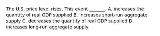 The U.S. price level rises. This event​ _______. A. increases the quantity of real GDP supplied B. increases​ short-run aggregate supply C. decreases the quantity of real GDP supplied D. increases​ long-run aggregate supply