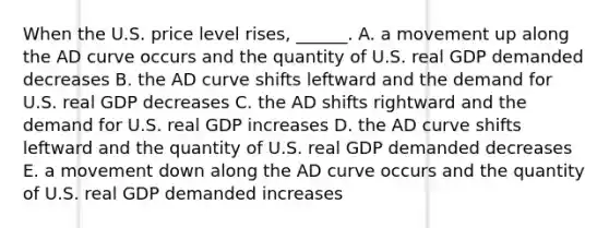 When the U.S. price level​ rises, ______. A. a movement up along the AD curve occurs and the quantity of U.S. real GDP demanded decreases B. the AD curve shifts leftward and the demand for U.S. real GDP decreases C. the AD shifts rightward and the demand for U.S. real GDP increases D. the AD curve shifts leftward and the quantity of U.S. real GDP demanded decreases E. a movement down along the AD curve occurs and the quantity of U.S. real GDP demanded increases