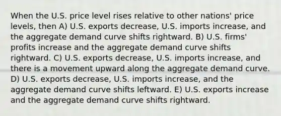 When the U.S. price level rises relative to other nations' price levels, then A) U.S. exports decrease, U.S. imports increase, and the aggregate demand curve shifts rightward. B) U.S. firms' profits increase and the aggregate demand curve shifts rightward. C) U.S. exports decrease, U.S. imports increase, and there is a movement upward along the aggregate demand curve. D) U.S. exports decrease, U.S. imports increase, and the aggregate demand curve shifts leftward. E) U.S. exports increase and the aggregate demand curve shifts rightward.