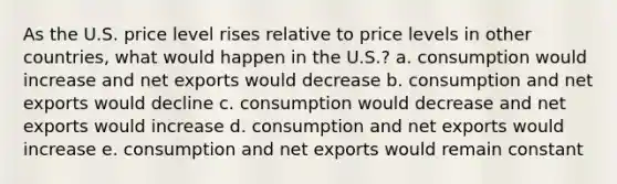 As the U.S. price level rises relative to price levels in other countries, what would happen in the U.S.? a. consumption would increase and net exports would decrease b. consumption and net exports would decline c. consumption would decrease and net exports would increase d. consumption and net exports would increase e. consumption and net exports would remain constant