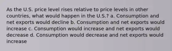 As the U.S. price level rises relative to price levels in other countries, what would happen in the U.S.? a. Consumption and net exports would decline b. Consumption and net exports would increase c. Consumption would increase and net exports would decrease d. Consumption would decrease and net exports would increase