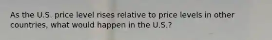 As the U.S. price level rises relative to price levels in other countries, what would happen in the U.S.?
