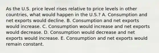 As the U.S. price level rises relative to price levels in other countries, what would happen in the U.S.? A. Consumption and net exports would decline. B. Consumption and net exports would increase. C. Consumption would increase and net exports would decrease. D. Consumption would decrease and net exports would increase. E. Consumption and net exports would remain constant.