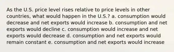 As the U.S. price level rises relative to price levels in other countries, what would happen in the U.S.? a. consumption would decrease and net exports would increase b. consumption and net exports would decline c. consumption would increase and net exports would decrease d. consumption and net exports would remain constant e. consumption and net exports would increase