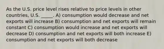 As the U.S. price level rises relative to price levels in other countries, U.S. _____. A) consumption would decrease and net exports will increase B) consumption and net exports will remain constant C) consumption would increase and net exports will decrease D) consumption and net exports will both increase E) consumption and net exports will both decrease