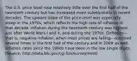 The U.S. price level rose relatively little over the first half of the twentieth century but has increased more substantially in recent decades. The upward slope of the price level was especially steep in the 1970s, which reflects the high rate of inflation in that decade. Inflation during the twentieth century was highest just after World Wars I and II, and during the 1970s. Deflation—that is, negative inflation, when most prices are falling—occurred several times in the first half of the century and in 2009 as well. Inflation rates since the 1990s have been in the low single digits. (Source: http://data.bls.gov/cgi-bin/surveymost)