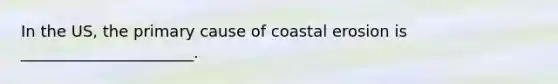 In the US, the primary cause of coastal erosion is ______________________.