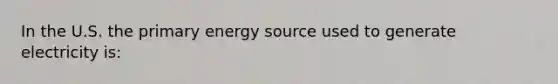 In the U.S. the primary energy source used to generate electricity is: