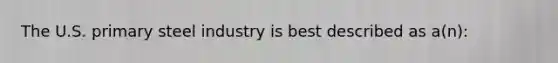 The U.S. primary steel industry is best described as a(n):