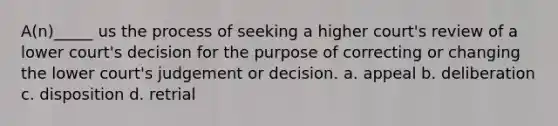 A(n)_____ us the process of seeking a higher court's review of a lower court's decision for the purpose of correcting or changing the lower court's judgement or decision. a. appeal b. deliberation c. disposition d. retrial