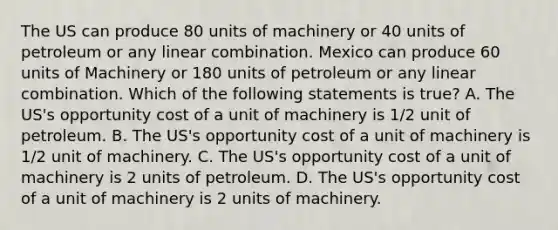 The US can produce 80 units of machinery or 40 units of petroleum or any linear combination. Mexico can produce 60 units of Machinery or 180 units of petroleum or any linear combination. Which of the following statements is true? A. The US's opportunity cost of a unit of machinery is 1/2 unit of petroleum. B. The US's opportunity cost of a unit of machinery is 1/2 unit of machinery. C. The US's opportunity cost of a unit of machinery is 2 units of petroleum. D. The US's opportunity cost of a unit of machinery is 2 units of machinery.