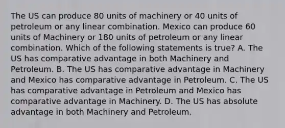 The US can produce 80 units of machinery or 40 units of petroleum or any linear combination. Mexico can produce 60 units of Machinery or 180 units of petroleum or any linear combination. Which of the following statements is true? A. The US has comparative advantage in both Machinery and Petroleum. B. The US has comparative advantage in Machinery and Mexico has comparative advantage in Petroleum. C. The US has comparative advantage in Petroleum and Mexico has comparative advantage in Machinery. D. The US has absolute advantage in both Machinery and Petroleum.