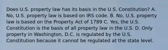 Does U.S. property law has its basis in the U.S. Constitution? A. No, U.S. property law is based on IRS code. B. No, U.S. property law is based on the Property Act of 1789 C. Yes, the U.S. Constitution is the basis of all property law in the U.S. D. Only property in Washington, D.C. is regulated by the U.S. Constitution because it cannot be regulated at the state level.