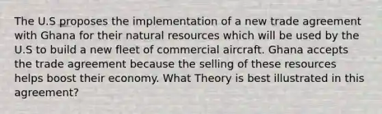 The U.S proposes the implementation of a new trade agreement with Ghana for their natural resources which will be used by the U.S to build a new fleet of commercial aircraft. Ghana accepts the trade agreement because the selling of these resources helps boost their economy. What Theory is best illustrated in this agreement?