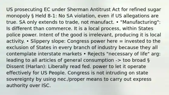 US prosecuting EC under Sherman Antitrust Act for refined sugar monopoly § Held 8-1: No SA violation, even if US allegations are true. SA only extends to trade, not manufact. • "Manufacturing": Is different than commerce. It is a local process, within States police power. Intent of the good is irrelevant, producing it is local activity. • Slippery slope: Congress power here = invested to the exclusion of States in every branch of industry because they all contemplate interstate markets • Rejects "necessary of life" arg: leading to all articles of general consumption -> too broad § Dissent (Harlan): Liberally read fed. power to let it operate effectively for US People. Congress is not intruding on state sovereignty by using nec./proper means to carry out express authority over ISC.