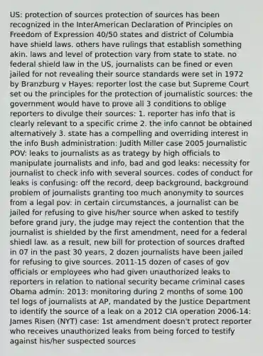 US: protection of sources protection of sources has been recognized in the InterAmerican Declaration of Principles on <a href='https://www.questionai.com/knowledge/kZ9NNJsB0k-freedom-of-expression' class='anchor-knowledge'>freedom of expression</a> 40/50 states and district of Columbia have shield laws. others have rulings that establish something akin. laws and level of protection vary from state to state. no federal shield law in the US, journalists can be fined or even jailed for not revealing their source standards were set in 1972 by Branzburg v Hayes: reporter lost the case but Supreme Court set ou the principles for the protection of journalistic sources: the government would have to prove all 3 conditions to oblige reporters to divulge their sources: 1. reporter has info that is clearly relevant to a specific crime 2. the info cannot be obtained alternatively 3. state has a compelling and overriding interest in the info Bush administration: Judith Miller case 2005 Journalistic POV: leaks to journalists as as trategy by high officials to manipulate journalists and info, bad and god leaks: necessity for journalist to check info with several sources. codes of conduct for leaks is confusing: off the record, deep background, background problem of journalists granting too much anonymity to sources from a legal pov: in certain circumstances, a journalist can be jailed for refusing to give his/her source when asked to testify before grand jury, the judge may reject the contention that the journalist is shielded by the first amendment, need for a federal shiedl law. as a result, new bill for protection of sources drafted in 07 in the past 30 years, 2 dozen journalists have been jailed for refusing to give sources. 2011-15 dozen of cases of gov officials or employees who had given unauthorized leaks to reporters in relation to <a href='https://www.questionai.com/knowledge/k14ej21VHe-national-security' class='anchor-knowledge'>national security</a> became criminal cases Obama admin: 2013: monitoring during 2 months of some 100 tel logs of journalists at AP, mandated by the Justice Department to identify the source of a leak on a 2012 CIA operation 2006-14: James Risen (NYT) case: <a href='https://www.questionai.com/knowledge/kF7xVofsgp-1st-amendment' class='anchor-knowledge'>1st amendment</a> doesn't protect reporter who receives unauthorized leaks from being forced to testify against his/her suspected sources