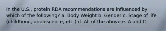 In the U.S., protein RDA recommendations are influenced by which of the following? a. Body Weight b. Gender c. Stage of life (childhood, adolescence, etc.) d. All of the above e. A and C