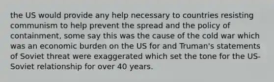 the US would provide any help necessary to countries resisting communism to help prevent the spread and the policy of containment, some say this was the cause of the cold war which was an economic burden on the US for and Truman's statements of Soviet threat were exaggerated which set the tone for the US-Soviet relationship for over 40 years.