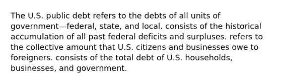 The U.S. public debt refers to the debts of all units of government—federal, state, and local. consists of the historical accumulation of all past federal deficits and surpluses. refers to the collective amount that U.S. citizens and businesses owe to foreigners. consists of the total debt of U.S. households, businesses, and government.