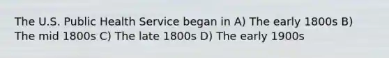 The U.S. Public Health Service began in A) The early 1800s B) The mid 1800s C) The late 1800s D) The early 1900s