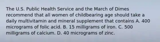 The U.S. Public Health Service and the March of Dimes recommend that all women of childbearing age should take a daily multivitamin and mineral supplement that contains A. 400 micrograms of folic acid. B. 15 milligrams of iron. C. 500 milligrams of calcium. D. 40 micrograms of zinc.