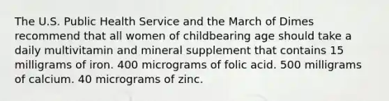 The U.S. Public Health Service and the March of Dimes recommend that all women of childbearing age should take a daily multivitamin and mineral supplement that contains 15 milligrams of iron. 400 micrograms of folic acid. 500 milligrams of calcium. 40 micrograms of zinc.