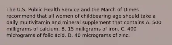 The U.S. Public Health Service and the March of Dimes recommend that all women of childbearing age should take a daily multivitamin and mineral supplement that contains A. 500 milligrams of calcium. B. 15 milligrams of iron. C. 400 micrograms of folic acid. D. 40 micrograms of zinc.