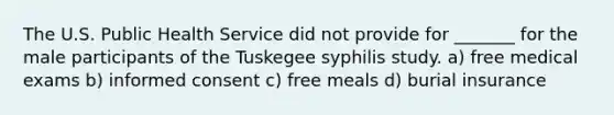 The U.S. Public Health Service did not provide for _______ for the male participants of the Tuskegee syphilis study. a) free medical exams b) informed consent c) free meals d) burial insurance